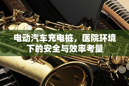 电动汽车充电桩，医院环境下的安全与效率考量