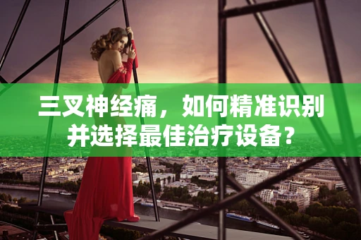 三叉神经痛，如何精准识别并选择最佳治疗设备？