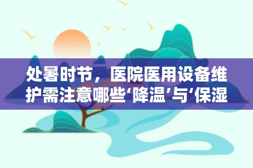 处暑时节，医院医用设备维护需注意哪些‘降温’与‘保湿’？