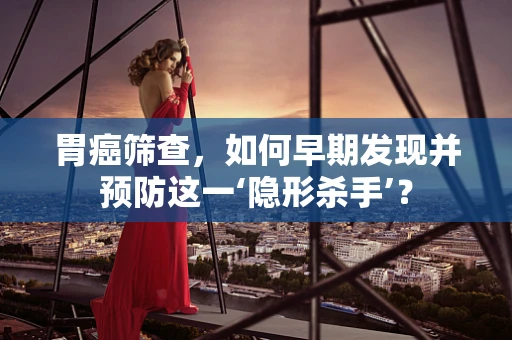胃癌筛查，如何早期发现并预防这一‘隐形杀手’？