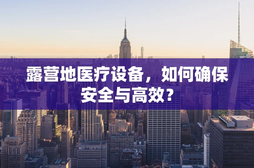 露营地医疗设备，如何确保安全与高效？