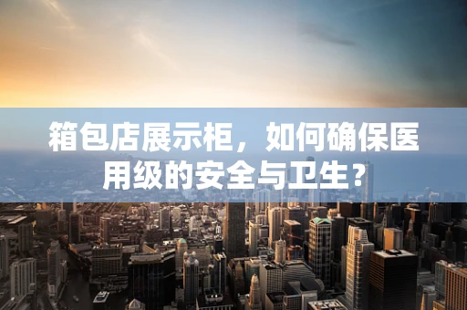 箱包店展示柜，如何确保医用级的安全与卫生？