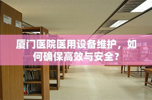 厦门医院医用设备维护，如何确保高效与安全？