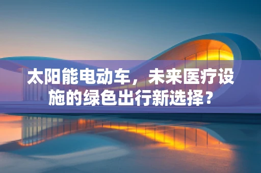 太阳能电动车，未来医疗设施的绿色出行新选择？
