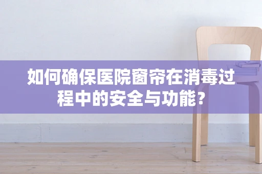 如何确保医院窗帘在消毒过程中的安全与功能？