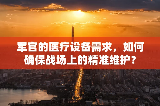 军官的医疗设备需求，如何确保战场上的精准维护？