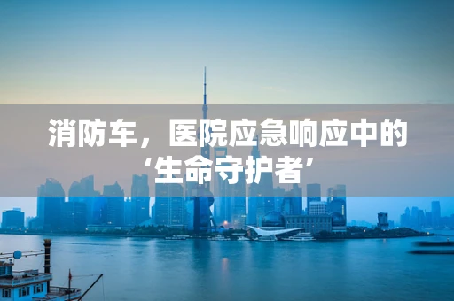 消防车，医院应急响应中的‘生命守护者’