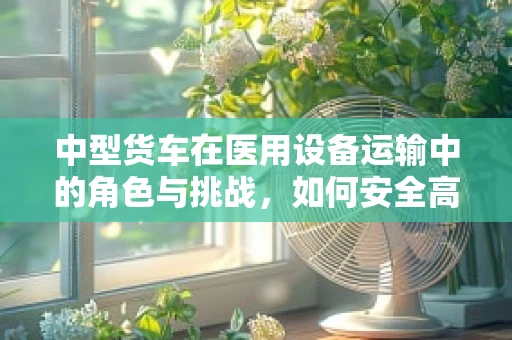 中型货车在医用设备运输中的角色与挑战，如何安全高效地完成设备转移？
