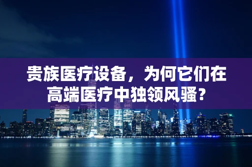 贵族医疗设备，为何它们在高端医疗中独领风骚？