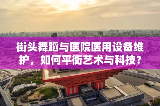 街头舞蹈与医院医用设备维护，如何平衡艺术与科技？
