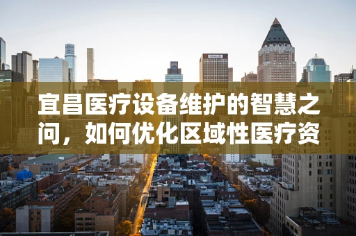 宜昌医疗设备维护的智慧之问，如何优化区域性医疗资源均衡？