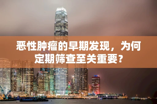 恶性肿瘤的早期发现，为何定期筛查至关重要？