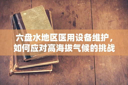六盘水地区医用设备维护，如何应对高海拔气候的挑战？