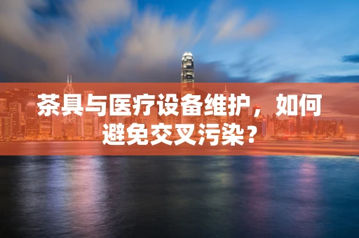 茶具与医疗设备维护，如何避免交叉污染？
