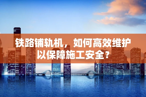 铁路铺轨机，如何高效维护以保障施工安全？