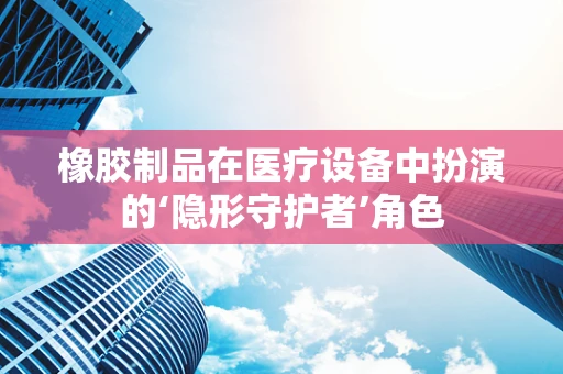 橡胶制品在医疗设备中扮演的‘隐形守护者’角色