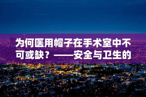 为何医用帽子在手术室中不可或缺？——安全与卫生的双重守护