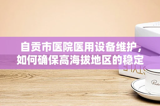 自贡市医院医用设备维护，如何确保高海拔地区的稳定运行？