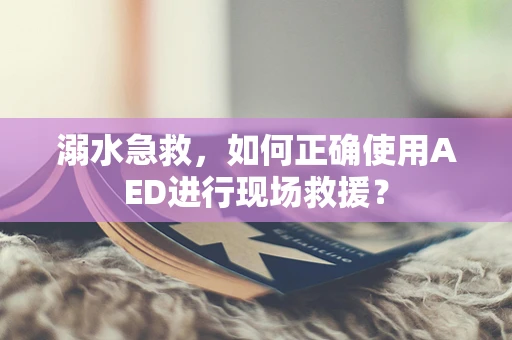 溺水急救，如何正确使用AED进行现场救援？