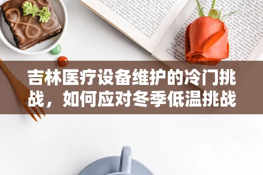 吉林医疗设备维护的冷门挑战，如何应对冬季低温挑战？