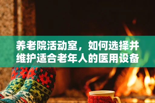 养老院活动室，如何选择并维护适合老年人的医用设备？