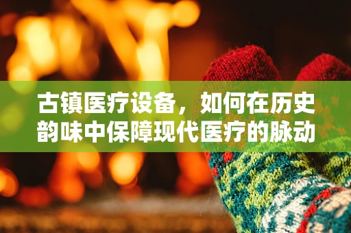 古镇医疗设备，如何在历史韵味中保障现代医疗的脉动？
