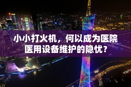 小小打火机，何以成为医院医用设备维护的隐忧？