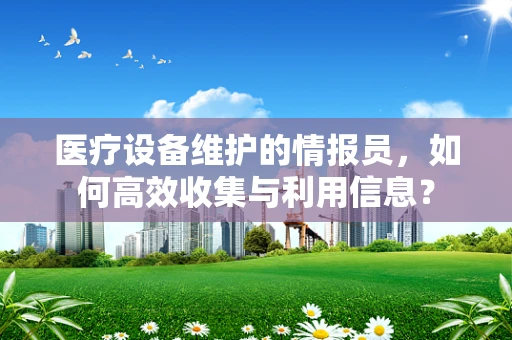 医疗设备维护的情报员，如何高效收集与利用信息？