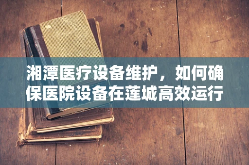 湘潭医疗设备维护，如何确保医院设备在莲城高效运行？