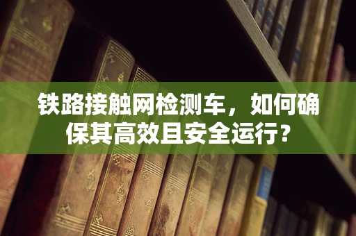 铁路接触网检测车，如何确保其高效且安全运行？