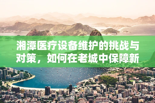 湘潭医疗设备维护的挑战与对策，如何在老城中保障新科技的持续运行？