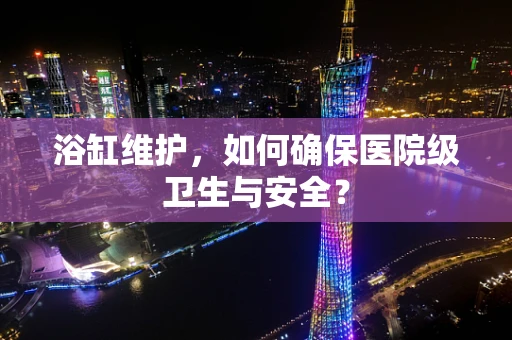 浴缸维护，如何确保医院级卫生与安全？