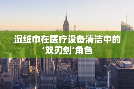 湿纸巾在医疗设备清洁中的‘双刃剑’角色