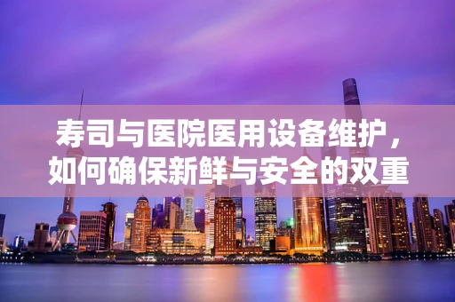 寿司与医院医用设备维护，如何确保新鲜与安全的双重保障？