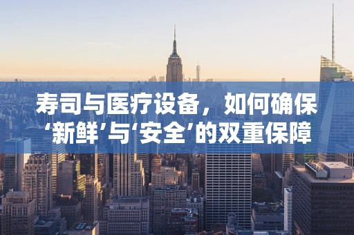 寿司与医疗设备，如何确保‘新鲜’与‘安全’的双重保障？