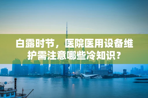 白露时节，医院医用设备维护需注意哪些冷知识？