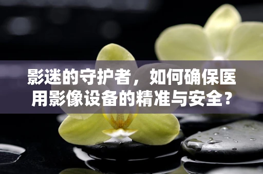 影迷的守护者，如何确保医用影像设备的精准与安全？