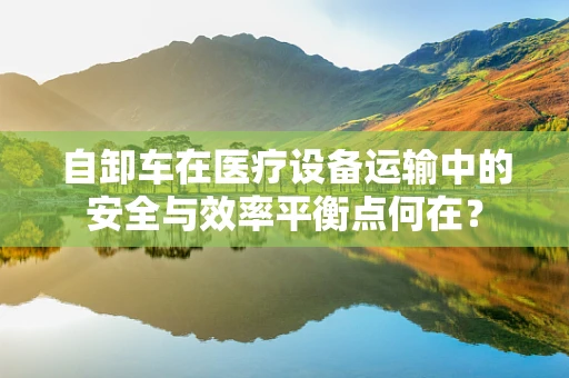 自卸车在医疗设备运输中的安全与效率平衡点何在？