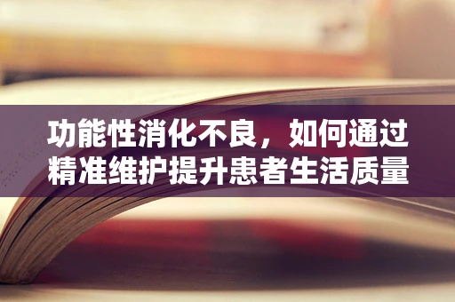 功能性消化不良，如何通过精准维护提升患者生活质量？