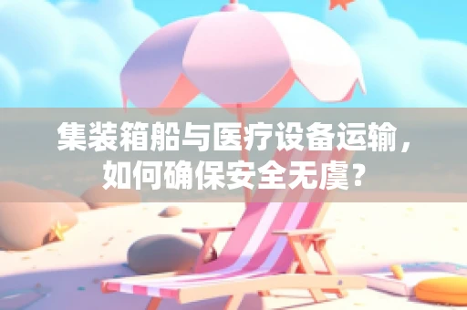 集装箱船与医疗设备运输，如何确保安全无虞？