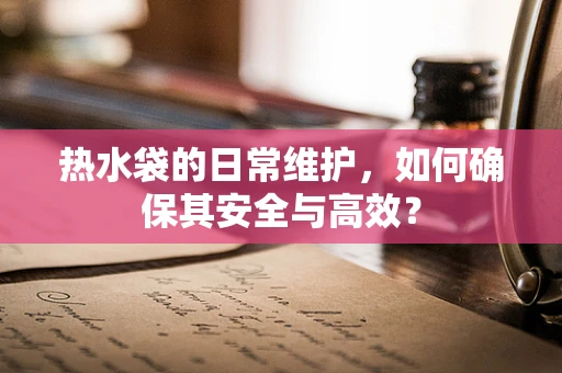 热水袋的日常维护，如何确保其安全与高效？