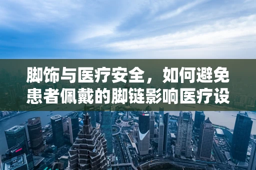 脚饰与医疗安全，如何避免患者佩戴的脚链影响医疗设备使用？