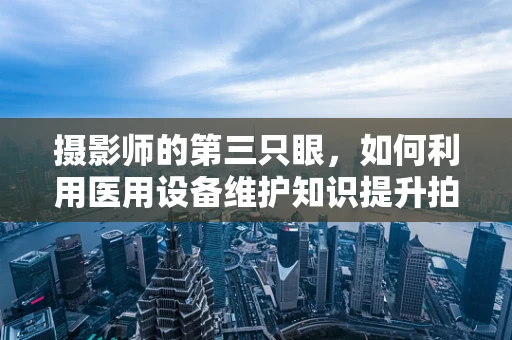 摄影师的第三只眼，如何利用医用设备维护知识提升拍摄质量？