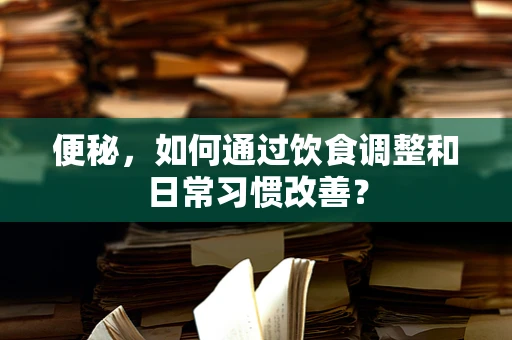 便秘，如何通过饮食调整和日常习惯改善？