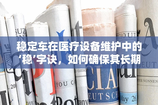 稳定车在医疗设备维护中的‘稳’字诀，如何确保其长期高效运行？