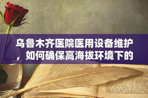 乌鲁木齐医院医用设备维护，如何确保高海拔环境下的设备稳定运行？