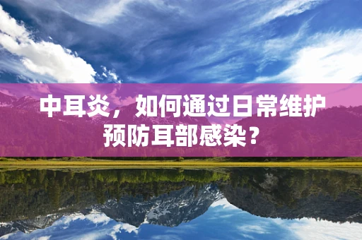 中耳炎，如何通过日常维护预防耳部感染？
