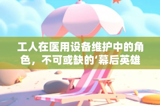 工人在医用设备维护中的角色，不可或缺的‘幕后英雄’