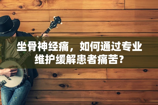 坐骨神经痛，如何通过专业维护缓解患者痛苦？