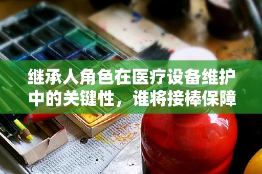 继承人角色在医疗设备维护中的关键性，谁将接棒保障医院运营？